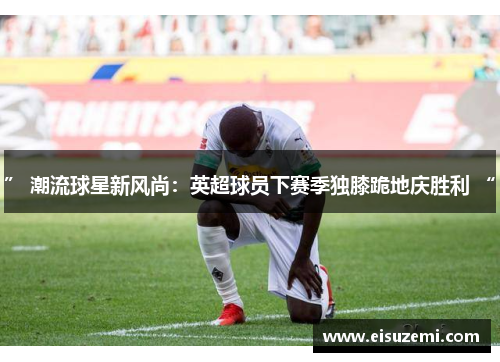 ” 潮流球星新风尚：英超球员下赛季独膝跪地庆胜利 “